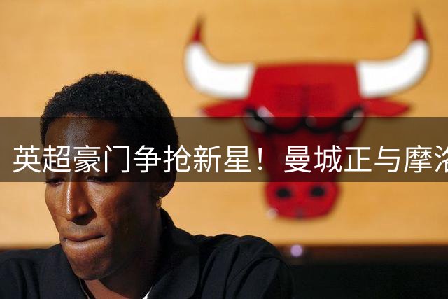 英超豪门争抢新星！曼城正与摩洛哥新锐边锋展开深度谈判